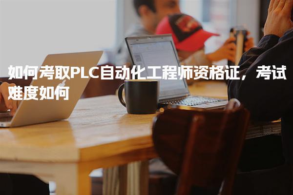 如何考取PLC自动化工程师资格证 报名与考试难度如何