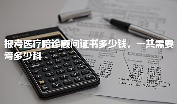 报考医疗陪诊顾问证书多少钱，一共需要考多少科 考试科目与内容