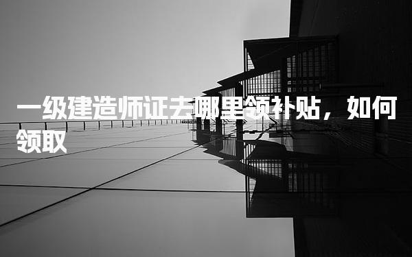 一级建造师证去哪里领补贴 申请流程与注意事项