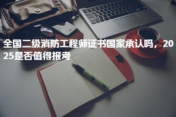 2025二级消防工程师证书国家承认吗，是否值得年报考价值分析