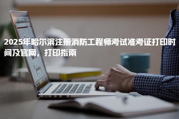 2025年哈尔滨注册消防工程师考试准考证打印时间及官网