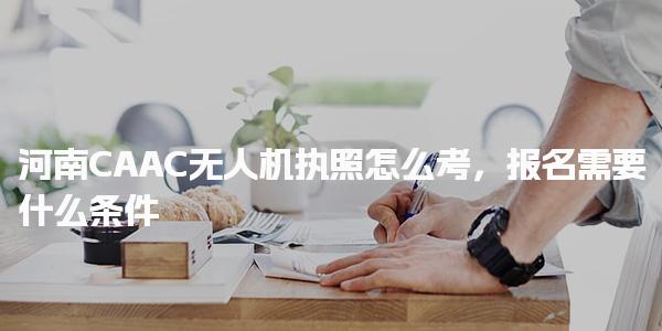 河南CAAC无人机执照怎么考，报名需要什么条件