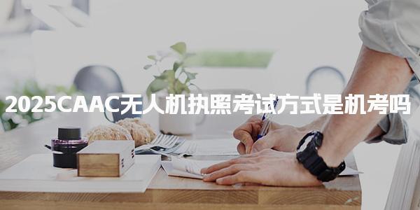 2025CAAC无人机执照考试方式是机考吗 考试形式与科目构成