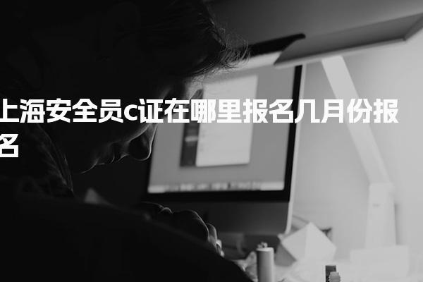 上海安全员c证在哪里报名几月份报名 考试安排与注意事项