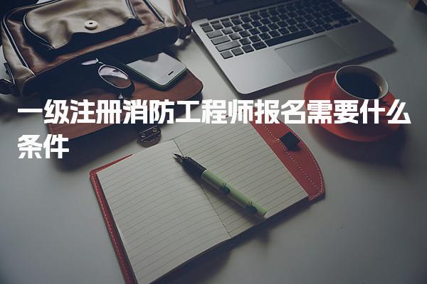 一级注册消防工程师报名需要什么条件 考试安排与注意事项