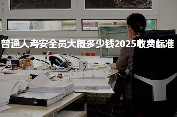 2025普通人考安全员大概多少钱收费标准 科目特点与备考建议
