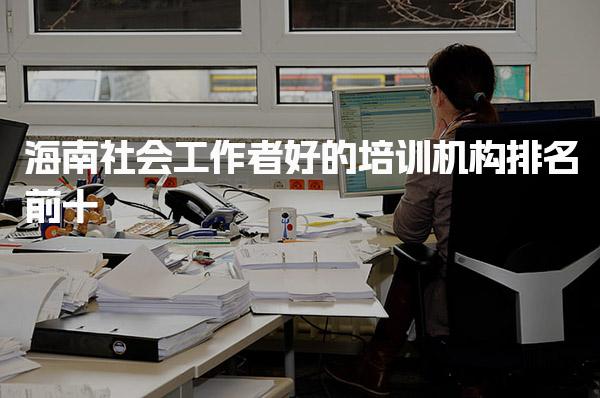 海南社会工作者好的培训机构排名 海南社会工作师培训的费用