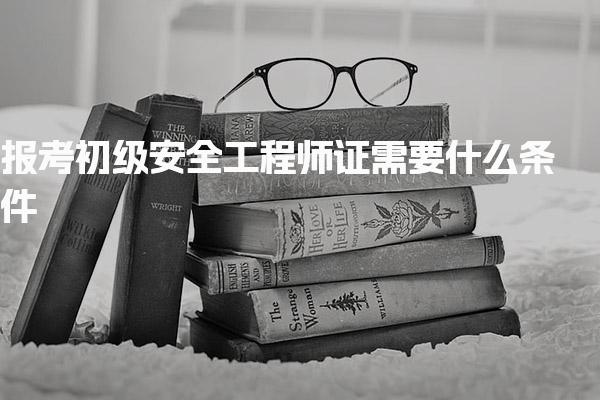 2026年报考初级安全工程师证需要什么条件 2026年报考注意事项