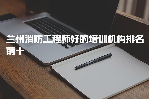兰州消防工程师好的培训机构排名前十，哪个培训通过率比较高