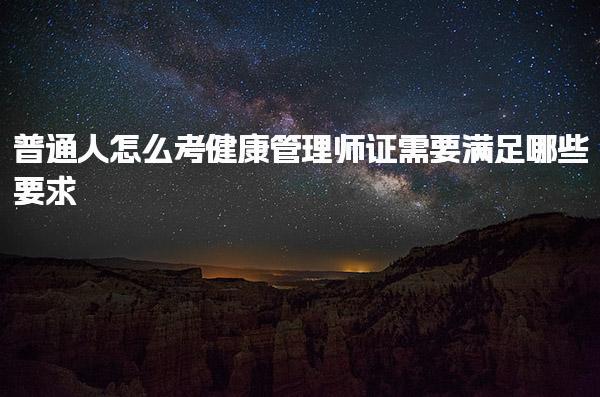 普通人怎么考健康管理师证考试内容与难度，需要满足哪些要求