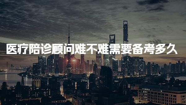 医疗陪诊顾问难不难 需要备考多久