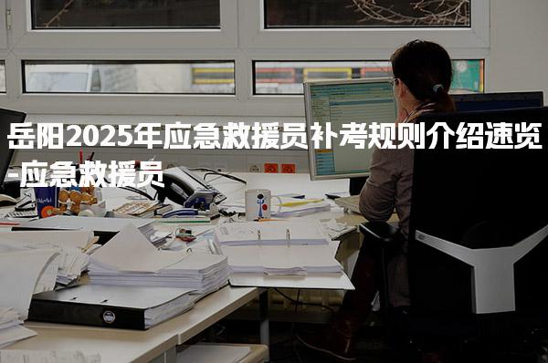 岳阳2025年应急救援员补考规则介绍速览