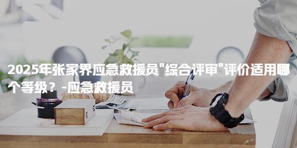 2025年张家界应急救援员“综合评审”评价适用哪个等级？