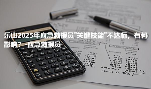 乐山2025年应急救援员“关键技能”不达标，有何影响？