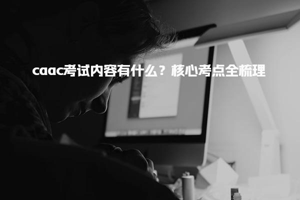 caac考试内容有什么？核心考点全梳理