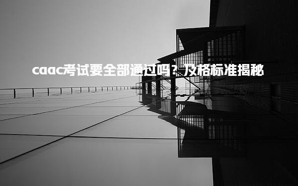 caac考试要全部通过吗？及格标准揭秘