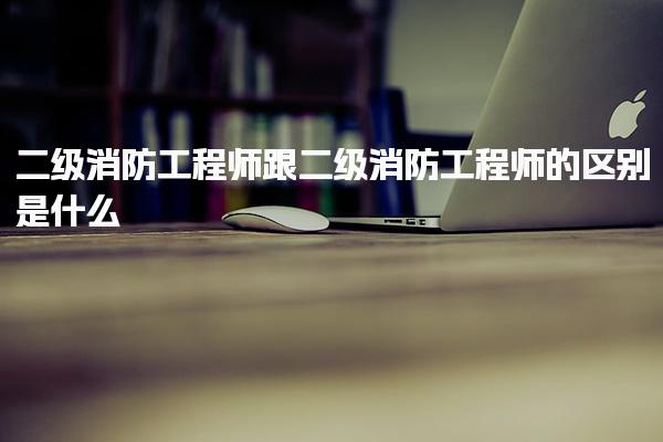 二级消防工程师跟二级消防工程师的区别是什么