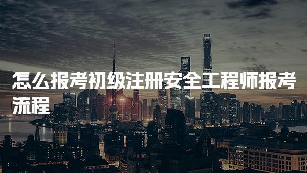 怎么报考初级注册安全工程师报考流程及注意事项