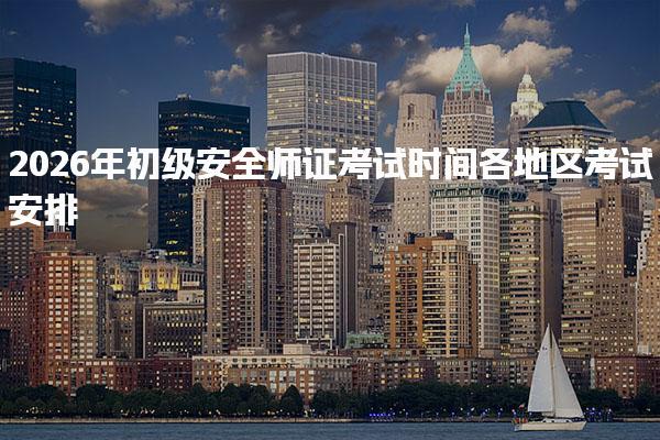 2026年初级安全师证考试时间：各地区考试安排与注意事项