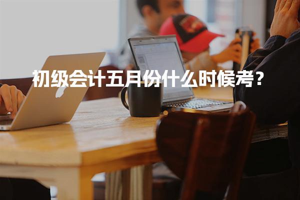 2026年初级会计五月份什么时候考？考试时间和合格标准