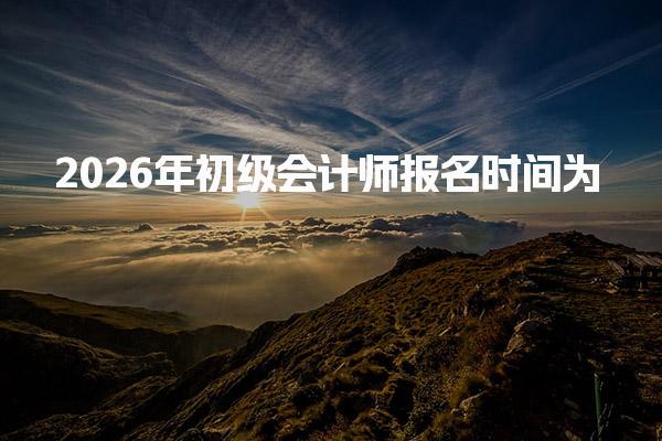 2026年初级会计师报名时间 初级会计报名入口及流程
