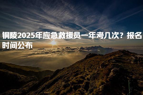 铜陵2025年应急救援员一年考几次？报名时间公布