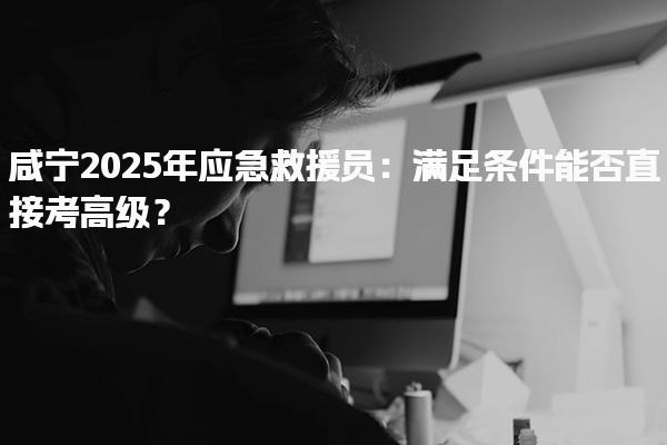咸宁2025年应急救援员：满足条件能否直接考高级？