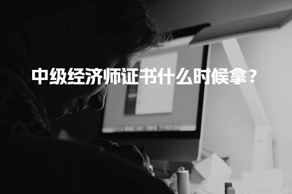 中级经济师证书什么时候拿？2025年领取时间及方式解析