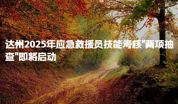 达州2025年应急救援员技能考核“两项抽查”即将启动