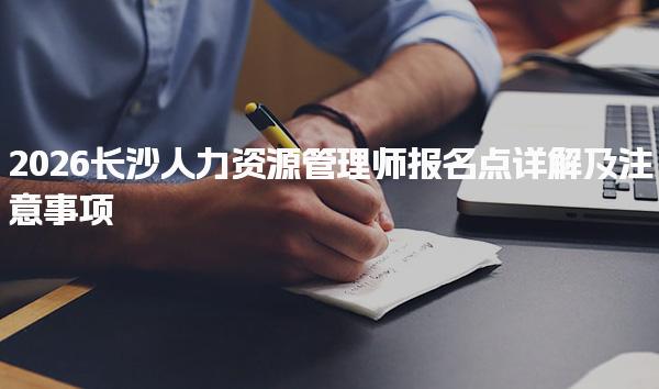 2026长沙人力资源管理师报名点详解及注意事项
