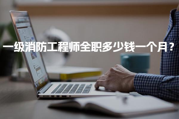 一级消防工程师全职多少钱一个月？年薪资大揭秘