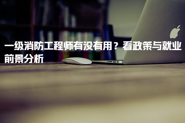 一级消防工程师有没有用？看政策与就业前景分析