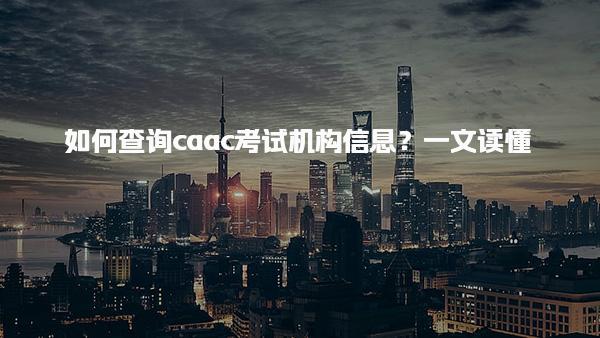 如何查询caac考试机构信息？了解报考条件考试内容