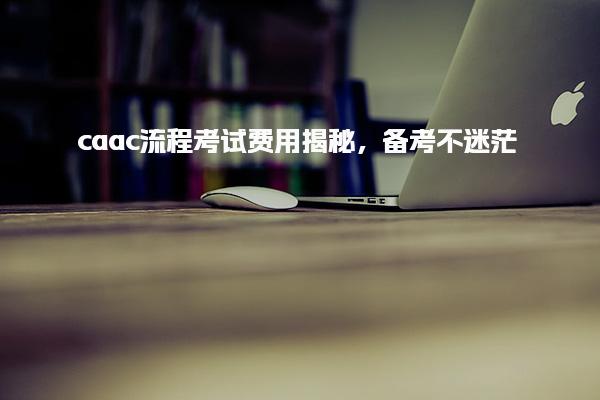caac流程考试费用揭秘，CAAC流程考试费用的揭秘