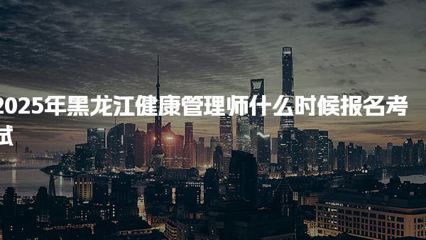 2025年黑龙江健康管理师什么时候报名考试