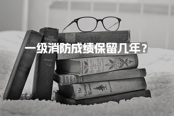 2025年一级消防成绩保留几年？考试成绩有效期解析