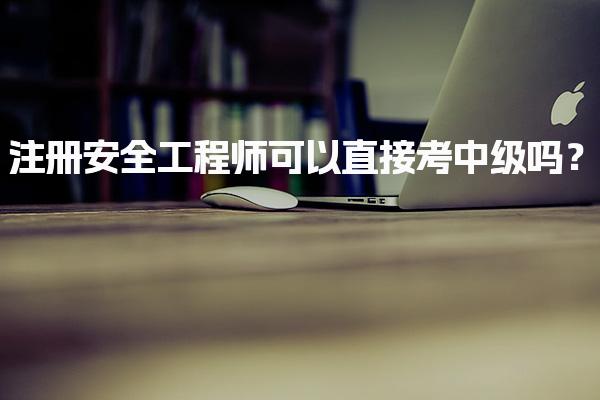 注册安全工程师可以直接考中级吗？报考条件与流程