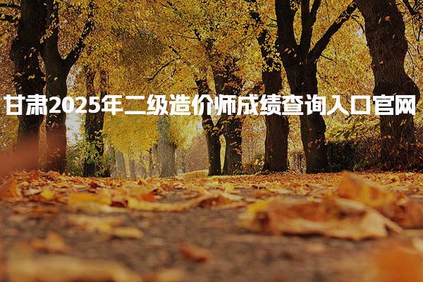 甘肃2025年二级造价师成绩查询入口 二级造价师成绩管理