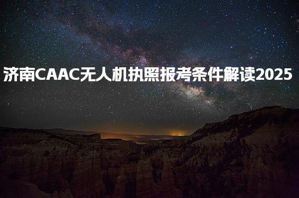 2025济南CAAC无人机执照报考条件 执照级别额外条件