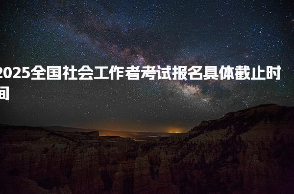 2025全国社会工作者考试报名具体截止时间