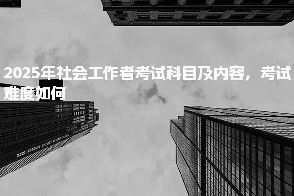 2025年社会工作者考试科目及内容，考试难度如何
