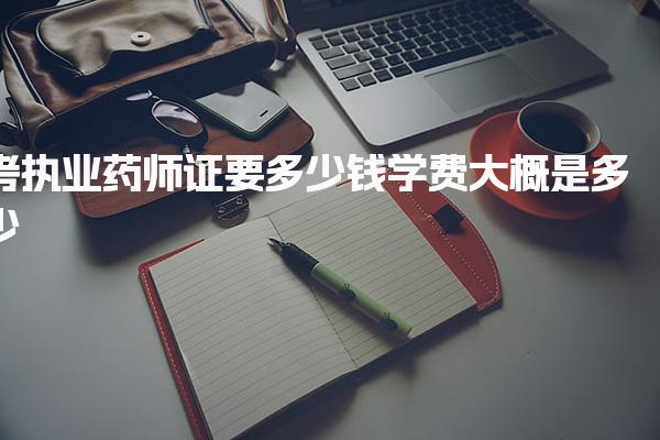 考执业药师证要多少钱，考试报名与基础费用大概是多少