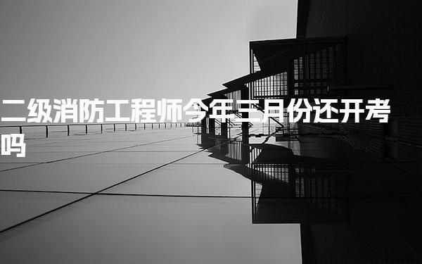 二级消防工程师今年三月份还开考吗，考试时间安排与报名