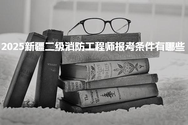 2025新疆二级消防工程师报考条件有哪些，怎么报名流程与时间安排