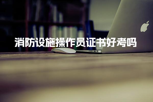 消防设施操作员证书好考吗，考试科目的详细结构