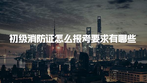初级消防证怎么报考，报考要求有哪些
