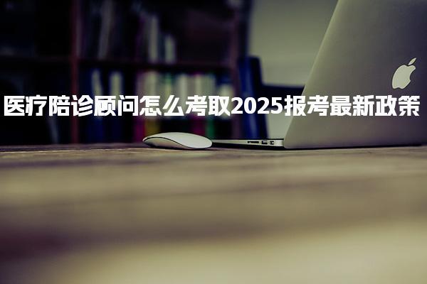 2025医疗陪诊顾问怎么考取报考最新政策