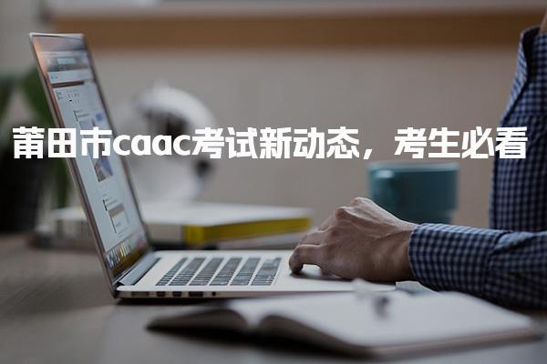 莆田市caac考试新动态，报考时间及流程