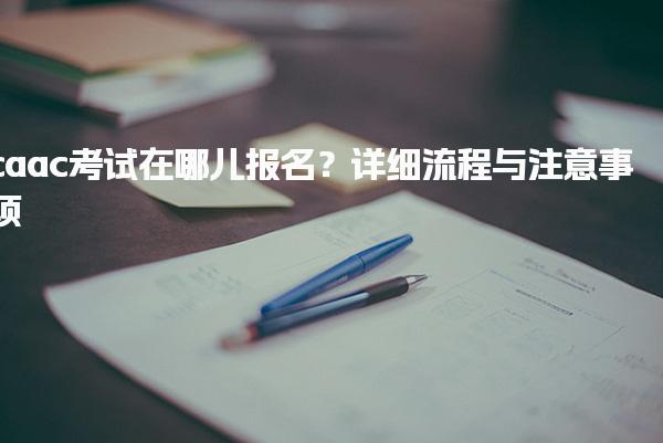 caac考试在哪儿报名？考试内容流程与注意事项