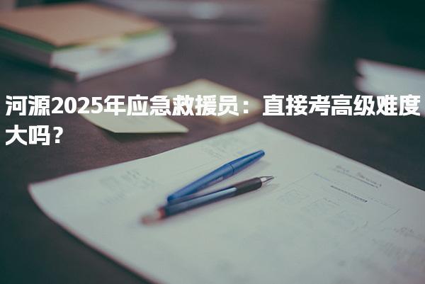 河源2025年应急救援员：直接考高级难度大吗？